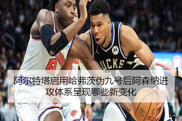 阿尔特塔启用哈弗茨伪九号后阿森纳进攻体系呈现哪些新变化