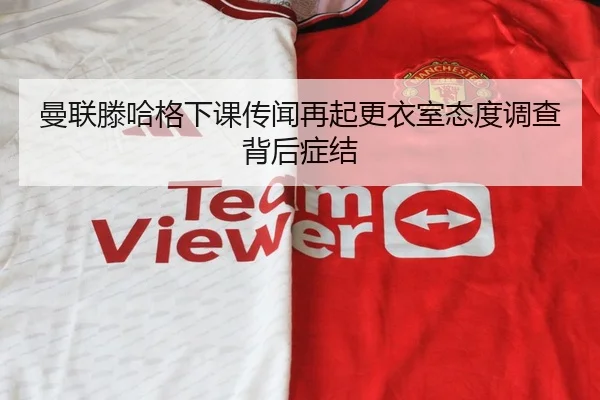曼联滕哈格下课传闻再起更衣室态度调查背后症结