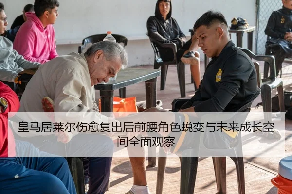 皇马居莱尔伤愈复出后前腰角色蜕变与未来成长空间全面观察