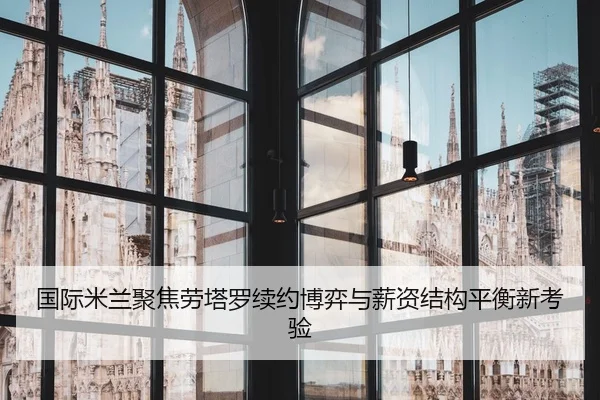 国际米兰聚焦劳塔罗续约博弈与薪资结构平衡新考验 - kaiyun