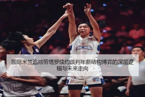 国际米兰追踪劳塔罗续约谈判年薪结构博弈的深层逻辑与未来走向 - kaiyun