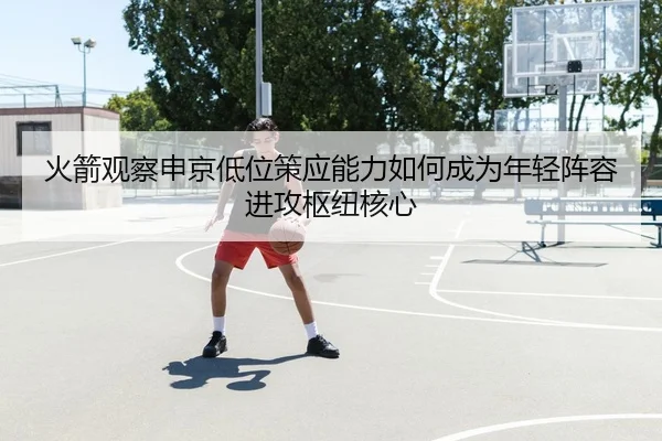 火箭观察申京低位策应能力如何成为年轻阵容进攻枢纽核心 - kaiyun