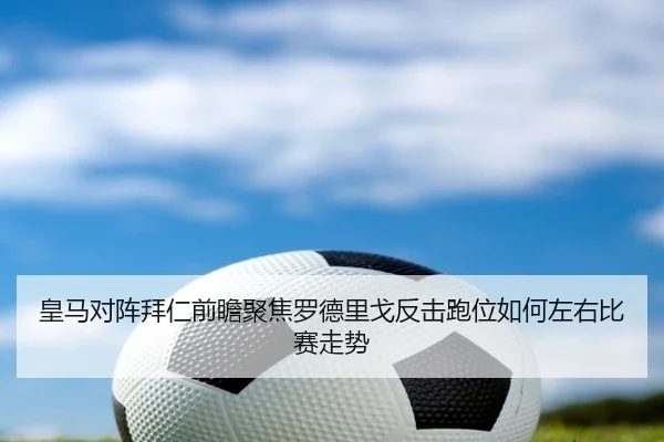 皇马对阵拜仁前瞻聚焦罗德里戈反击跑位如何左右比赛走势 - kaiyun